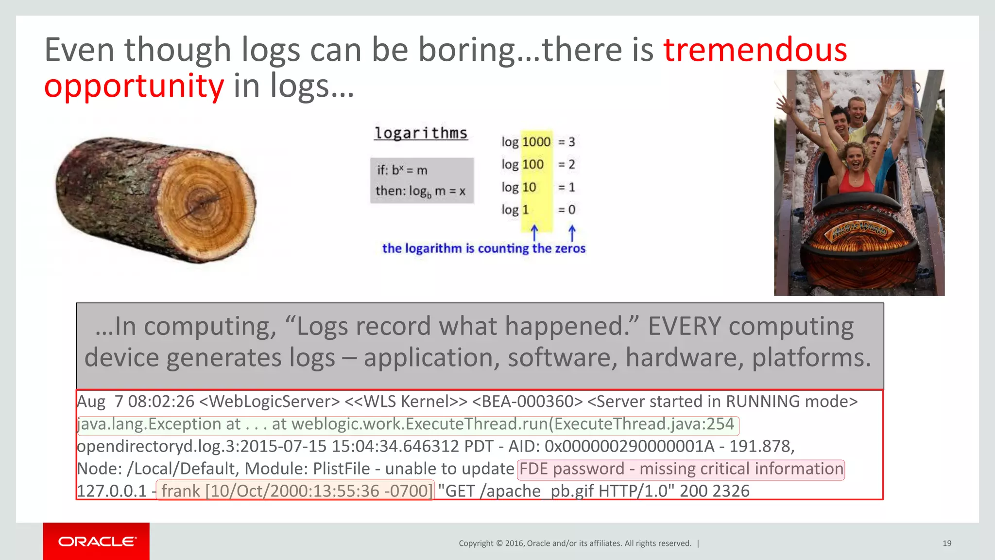Copyright © 2016, Oracle and/or its affiliates. All rights reserved. | 19
Even though logs can be boring…there is tremendous
opportunity in logs…
Aug 7 08:02:26 <WebLogicServer> <<WLS Kernel>> <BEA-000360> <Server started in RUNNING mode>
java.lang.Exception at . . . at weblogic.work.ExecuteThread.run(ExecuteThread.java:254
opendirectoryd.log.3:2015-07-15 15:04:34.646312 PDT - AID: 0x000000290000001A - 191.878,
Node: /Local/Default, Module: PlistFile - unable to update FDE password - missing critical information
127.0.0.1 - frank [10/Oct/2000:13:55:36 -0700] "GET /apache_pb.gif HTTP/1.0" 200 2326
…In computing, “Logs record what happened.” EVERY computing
device generates logs – application, software, hardware, platforms.
 