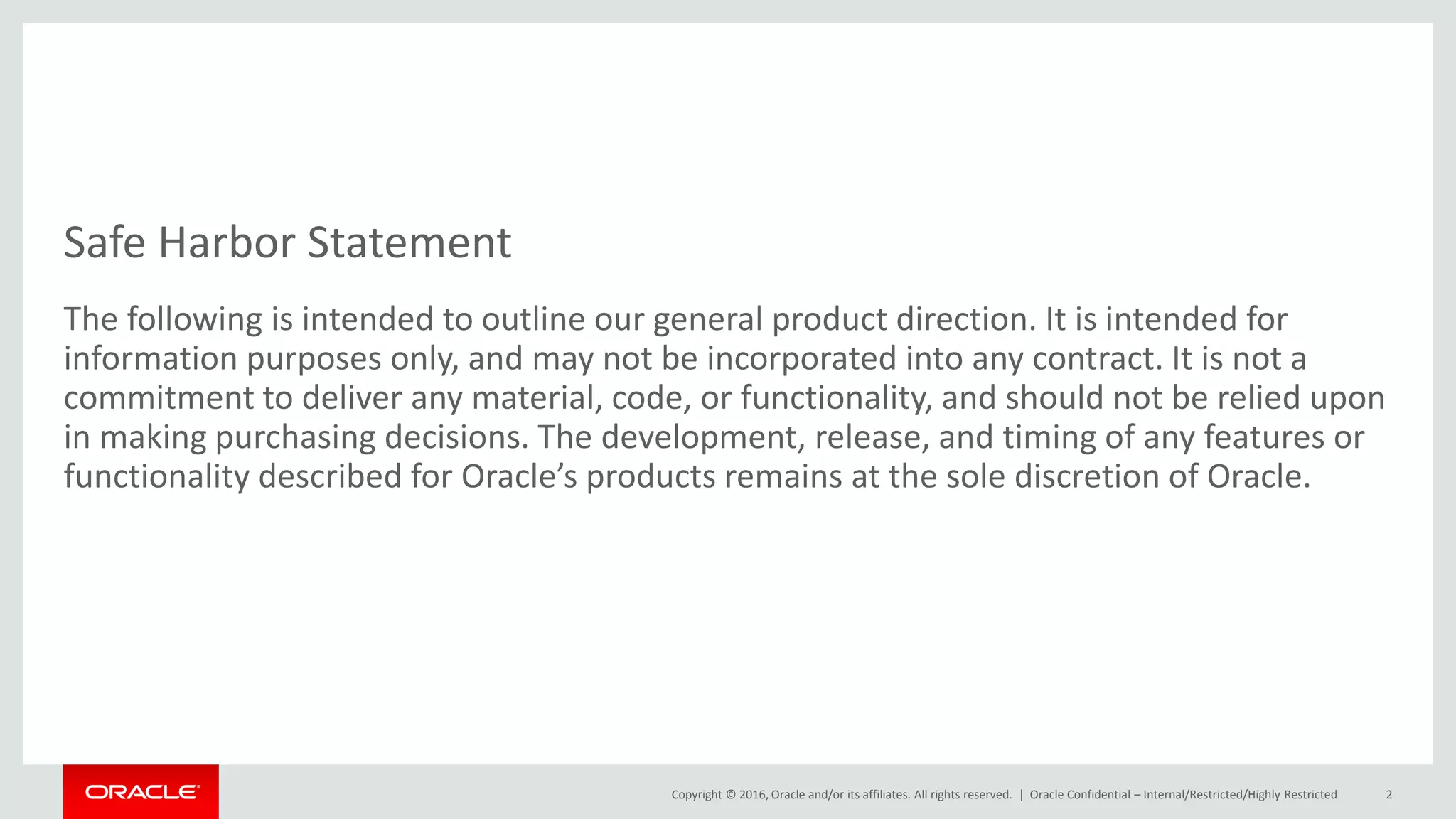 Copyright © 2016, Oracle and/or its affiliates. All rights reserved. |
Safe Harbor Statement
The following is intended to outline our general product direction. It is intended for
information purposes only, and may not be incorporated into any contract. It is not a
commitment to deliver any material, code, or functionality, and should not be relied upon
in making purchasing decisions. The development, release, and timing of any features or
functionality described for Oracle’s products remains at the sole discretion of Oracle.
Oracle Confidential – Internal/Restricted/Highly Restricted 2
 