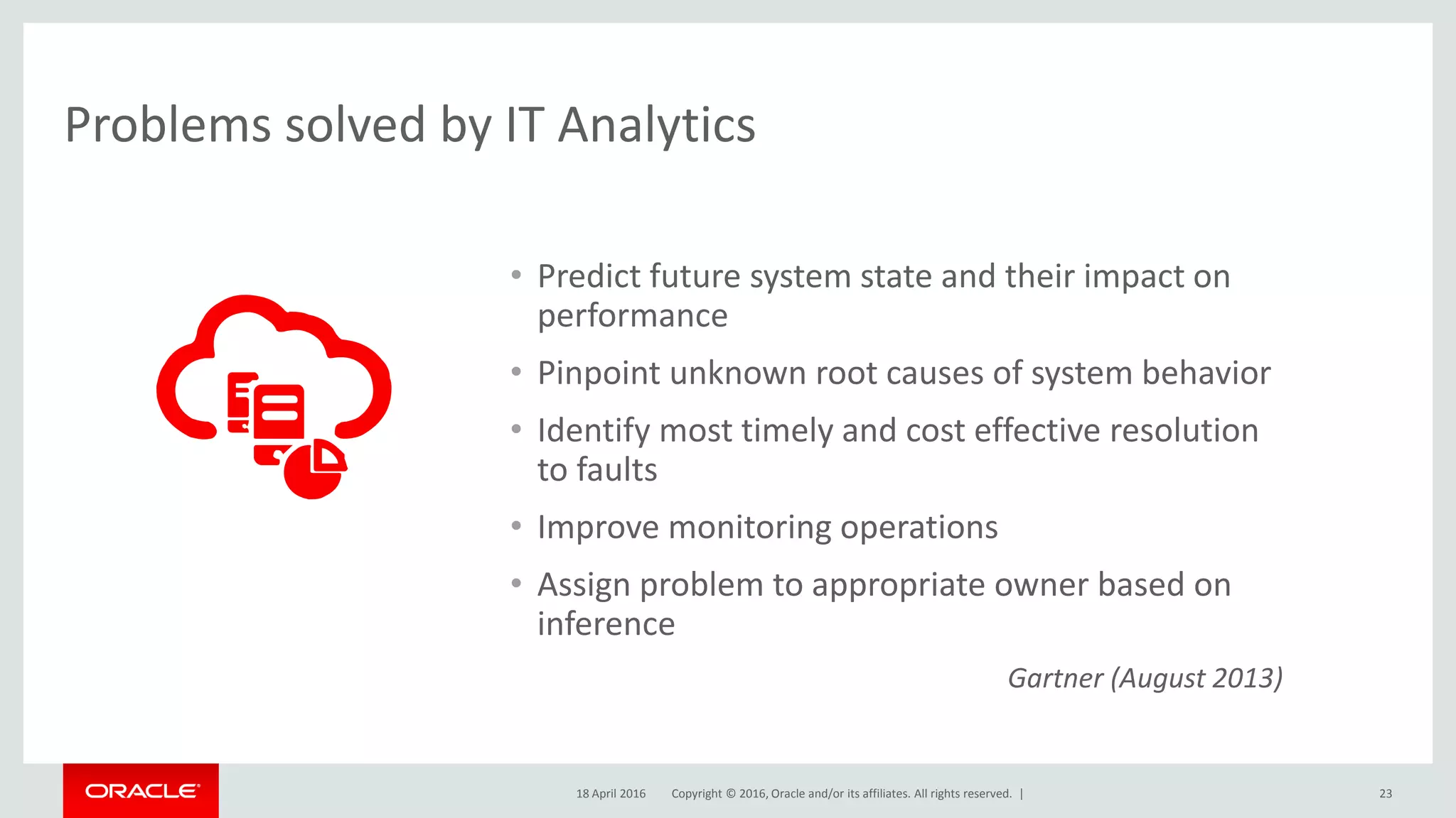 Copyright © 2016, Oracle and/or its affiliates. All rights reserved. | 23
Problems solved by IT Analytics
• Predict future system state and their impact on
performance
• Pinpoint unknown root causes of system behavior
• Identify most timely and cost effective resolution
to faults
• Improve monitoring operations
• Assign problem to appropriate owner based on
inference
Gartner (August 2013)
18 April 2016
 