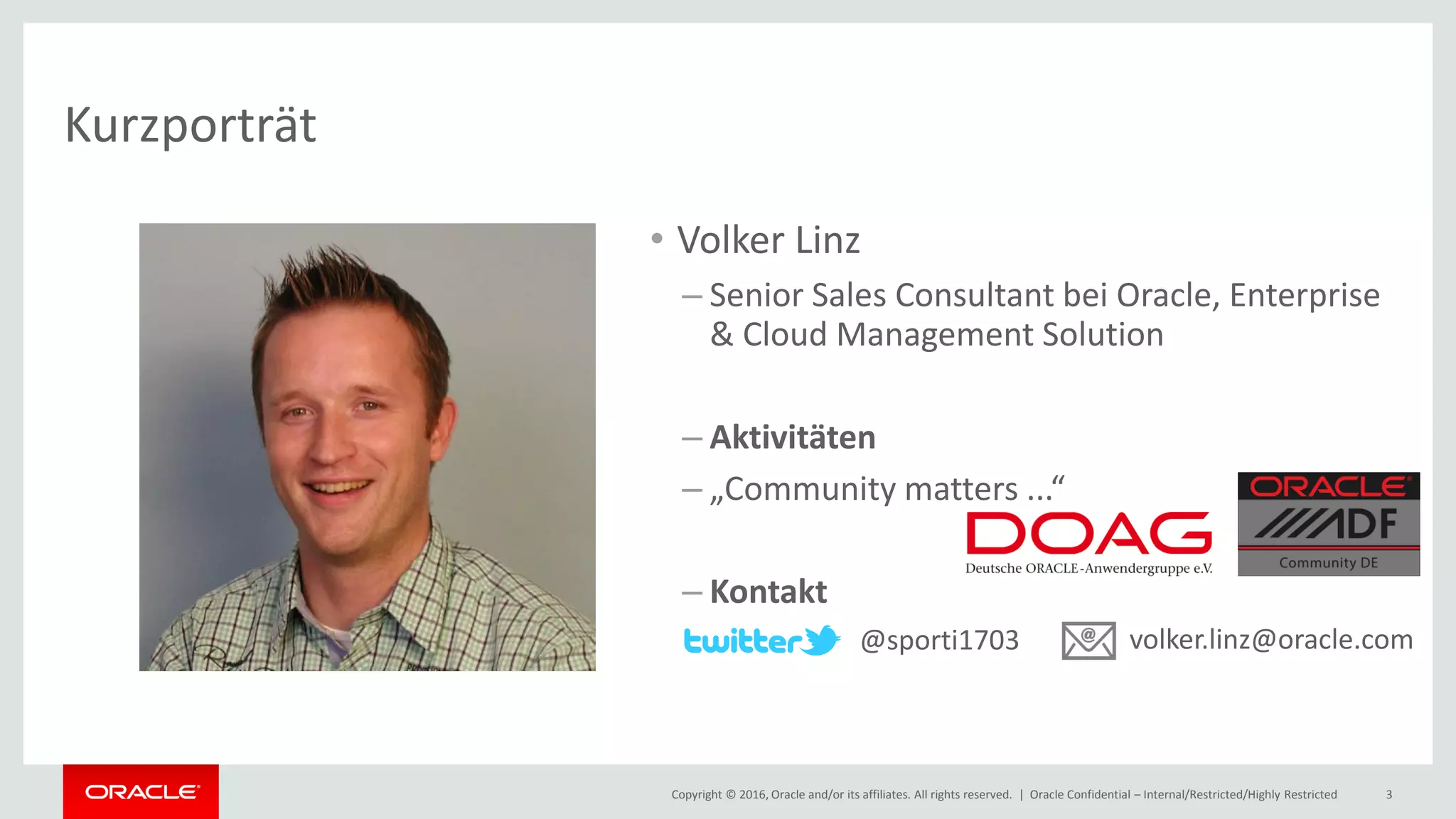Copyright © 2016, Oracle and/or its affiliates. All rights reserved. | Oracle Confidential – Internal/Restricted/Highly Restricted 3
Kurzporträt
• Volker Linz
– Senior Sales Consultant bei Oracle, Enterprise
& Cloud Management Solution
– Aktivitäten
– „Community matters ...“
– Kontakt
@sporti1703 volker.linz@oracle.com
 