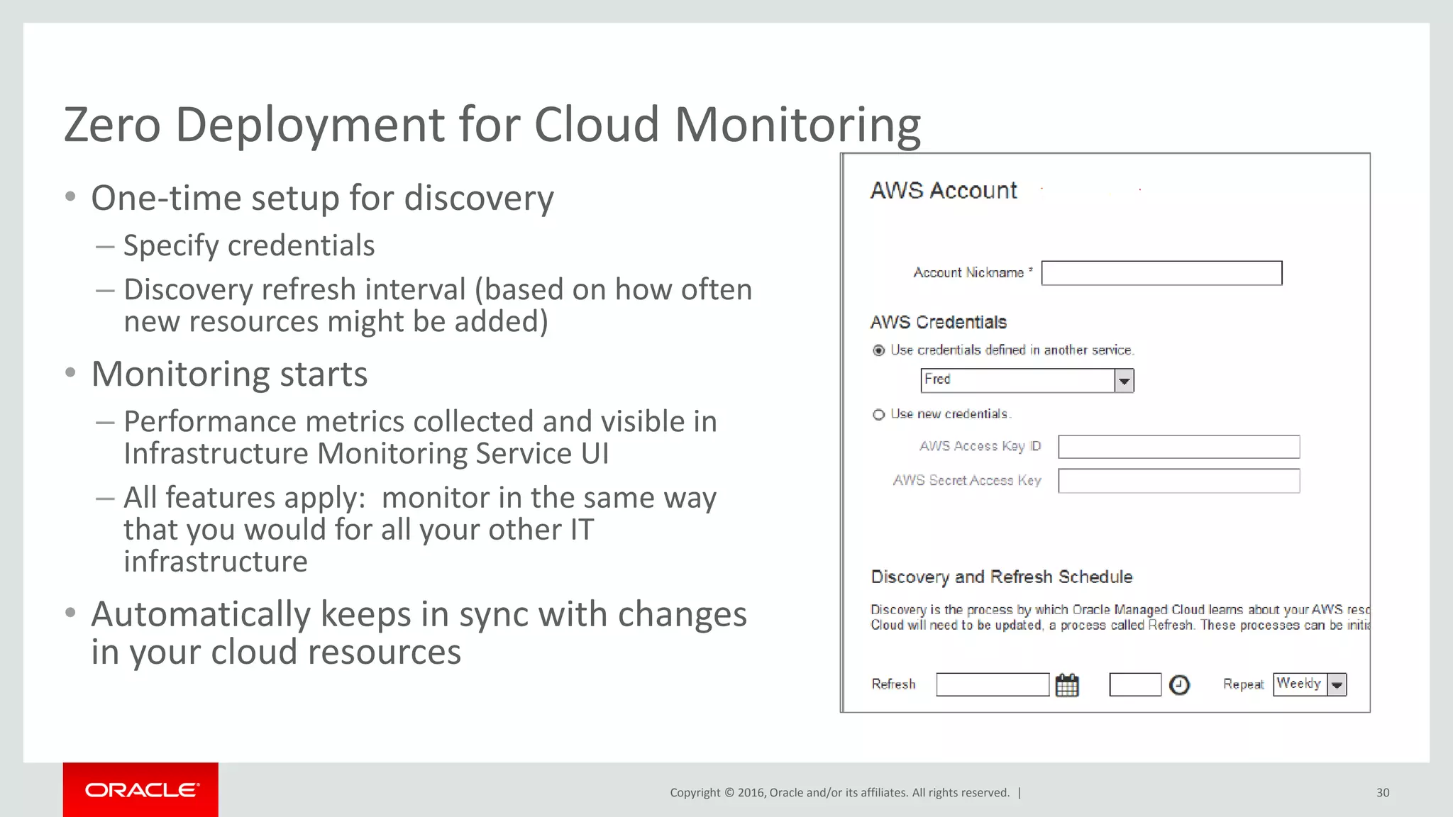 Copyright © 2016, Oracle and/or its affiliates. All rights reserved. |
Zero Deployment for Cloud Monitoring
• One-time setup for discovery
– Specify credentials
– Discovery refresh interval (based on how often
new resources might be added)
• Monitoring starts
– Performance metrics collected and visible in
Infrastructure Monitoring Service UI
– All features apply: monitor in the same way
that you would for all your other IT
infrastructure
• Automatically keeps in sync with changes
in your cloud resources
30
 
