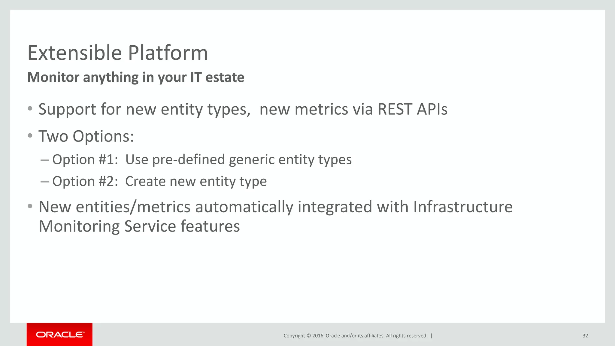 Copyright © 2016, Oracle and/or its affiliates. All rights reserved. |
Extensible Platform
• Support for new entity types, new metrics via REST APIs
• Two Options:
– Option #1: Use pre-defined generic entity types
– Option #2: Create new entity type
• New entities/metrics automatically integrated with Infrastructure
Monitoring Service features
Monitor anything in your IT estate
32
 