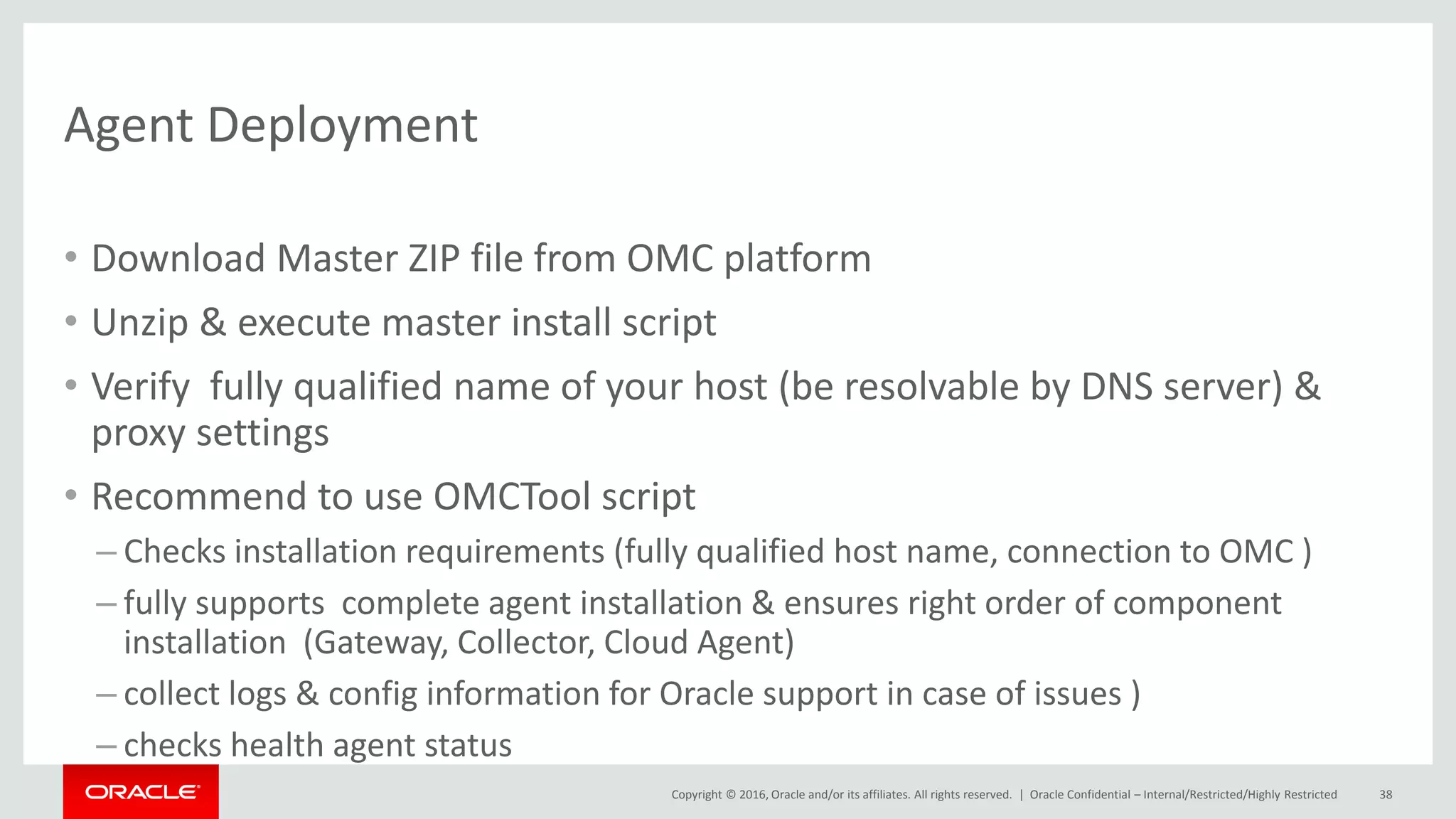 Copyright © 2016, Oracle and/or its affiliates. All rights reserved. |
Agent Deployment
• Download Master ZIP file from OMC platform
• Unzip & execute master install script
• Verify fully qualified name of your host (be resolvable by DNS server) &
proxy settings
• Recommend to use OMCTool script
– Checks installation requirements (fully qualified host name, connection to OMC )
– fully supports complete agent installation & ensures right order of component
installation (Gateway, Collector, Cloud Agent)
– collect logs & config information for Oracle support in case of issues )
– checks health agent status
Oracle Confidential – Internal/Restricted/Highly Restricted 38
 
