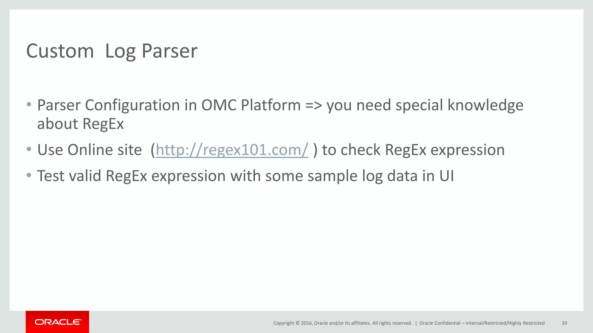 Copyright © 2016, Oracle and/or its affiliates. All rights reserved. |
Custom Log Parser
• Parser Configuration in OMC Platform => you need special knowledge
about RegEx
• Use Online site (http://regex101.com/ ) to check RegEx expression
• Test valid RegEx expression with some sample log data in UI
Oracle Confidential – Internal/Restricted/Highly Restricted 39
 