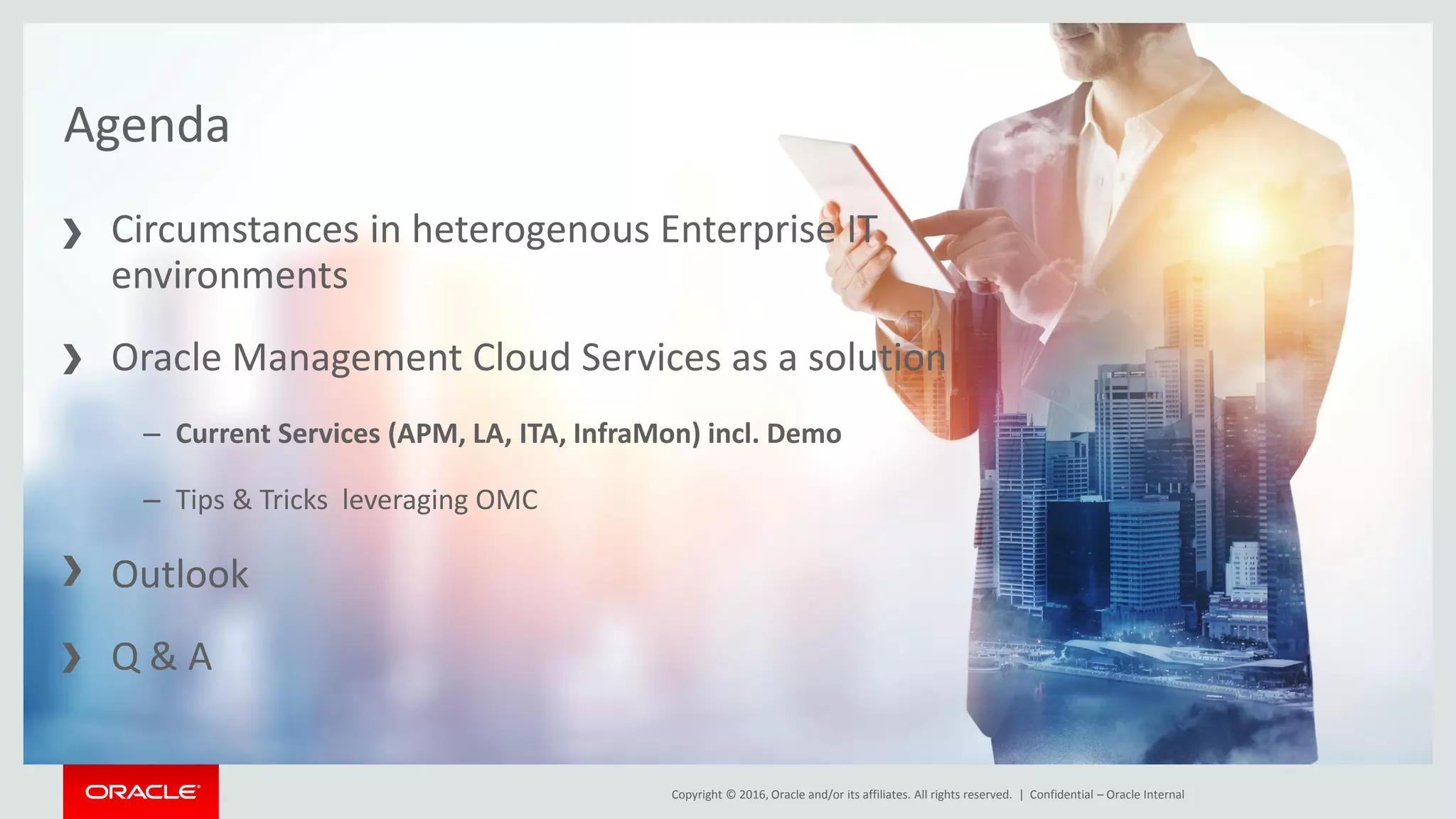 Copyright © 2016, Oracle and/or its affiliates. All rights reserved. |Copyright © 2016, Oracle and/or its affiliates. All rights reserved. | Confidential – Oracle Internal
Agenda
Circumstances in heterogenous Enterprise IT
environments
Oracle Management Cloud Services as a solution
– Current Services (APM, LA, ITA, InfraMon) incl. Demo
– Tips & Tricks leveraging OMC
Outlook
Q & A
 