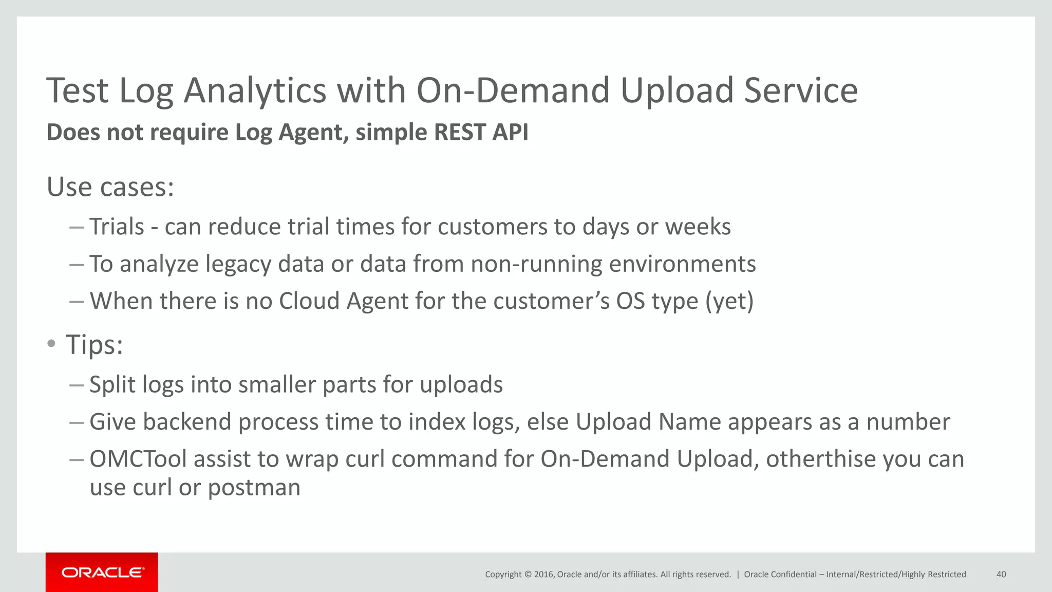 Copyright © 2016, Oracle and/or its affiliates. All rights reserved. |
Test Log Analytics with On-Demand Upload Service
Use cases:
– Trials - can reduce trial times for customers to days or weeks
– To analyze legacy data or data from non-running environments
– When there is no Cloud Agent for the customer’s OS type (yet)
• Tips:
– Split logs into smaller parts for uploads
– Give backend process time to index logs, else Upload Name appears as a number
– OMCTool assist to wrap curl command for On-Demand Upload, otherthise you can
use curl or postman
Oracle Confidential – Internal/Restricted/Highly Restricted 40
Does not require Log Agent, simple REST API
 