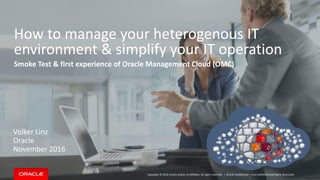 Copyright © 2016, Oracle and/or its affiliates. All rights reserved. |
How to manage your heterogenous IT
environment & simplify your IT operation
Smoke Test & first experience of Oracle Management Cloud (OMC)
Volker Linz
Oracle
November 2016
Oracle Confidential – Internal/Restricted/Highly Restricted
 