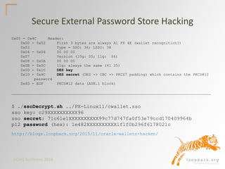 DOAG Konferenz 2016
0x00 - 0x4C Header:
0x00 - 0x02 First 3 bytes are always A1 F8 4E (wallet recognition?)
0x03 Type = SSO: 36; LSSO: 38
0x04 - 0x06 00 00 00
0x07 Version (10g: 05; 11g: 06)
0x08 - 0x0A 00 00 00
0x0B - 0x0C 11g: always the same (41 35)
0x0D - 0x1C DES key
0x1D - 0x4C DES secret (DES -> CBC -> PKCS7 padding) which contains the PKCS#12
password
0x4D - EOF PKCS#12 data (ASN.1 block)
________________________________________________________________________________________
$ ./ssoDecrypt.sh ../PX-Linux11/cwallet.sso
sso key: c29XXXXXXXXXX96
sso secret: 71c61e1XXXXXXXXXX99c77d747fa0f53e79ccd170409964b
p12 password (hex): 1e482XXXXXXXXXX1f1f0b296f6178021c
Secure External Password Store Hacking
http://blogs.loopback.org/2015/11/oracle-wallets-hacken/
 
