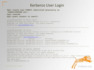DOAG Konferenz 2016
Kerberos User Login
SQL> create user USER01 identified externally as
'USER01@TESTED.LCL';
User created.
SQL> grant connect to user01;
[oracle@ioaotow01 ~]$ okinit user01
Kerberos Utilities for Linux: Version 12.1.0.2.0 - Production
Copyright (c) 1996, 2014 Oracle. All rights reserved.
Password for user01@TESTED.LCL:
_______________________________________________________________________________________________
[oracle@ioaotow01 ~]$ oklist
Kerberos Utilities for Linux: Version 12.1.0.2.0 - Production on 08-FEB-2016 16:24:43
Copyright (c) 1996, 2014 Oracle. All rights reserved.
Ticket cache: /oracle/diag/krb/cc/krb5cc_99
Default principal: user01@TESTED.LCL
Valid Starting Expires Principal
08-Feb-2016 14:11:20 08-Feb-2016 22:11:11 krbtgt/TESTED.LCL@TESTED.LCL
08-Feb-2016 14:11:33 08-Feb-2016 22:11:11 oracle/ioaotow01@TESTED.LCL
08-Feb-2016 14:16:40 08-Feb-2016 22:11:11 oracle/ioaotow01.tested.lcl@TESTED.LCL
_______________________________________________________________________________________________
[oracle@ioaotow01 ~]$ sqlplus /@TESTDB
SQL*Plus: Release 12.1.0.2.0 Production on Mon Feb 8 16:24:51 2016
Copyright (c) 1982, 2014, Oracle. All rights reserved.
Last Successful login time: Mon Feb 08 2016 14:17:35 +01:00
Connected to: Oracle Database 12c Enterprise Edition Release 12.1.0.2.0 - 64bit Production With
the Partitioning, OLAP, Advanced Analytics and Real Application Testing options
SQL> show user;
USER is "USER01@TESTED.LCL
 