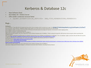 DOAG Konferenz 2016
Kerberos & Database 12c
• New Software Stack
• RC4-HMAC-NT / W2012 Server
• ORA-12638: Credential retrieval failed
– SQLNET.AUTHENTICATION_SERVICES= (BEQ,TCPS,KERBEROS5PRE,KERBEROS5)
Bugs...
Reading List:
Doc ID 1958479.1: "Bug 19931730, The keytab has/uses arcfour-hmac encryption which currently has an open 12c bug:19636771. The workaround for this is to use AES encryption in the keytab"
Doc ID 1611643.1: Bug 17497520 : KERBEROS CONNECTIONS USING A 12C CLIENT AND THE OKINIT REQUESTED TGT ARE FAILING
Doc ID 182979.1: Oracle is not able to parse the krb5.conf file due to the tabs between the assignment operator in the domain to realm mapping section.
Doc ID 185897.1: Kerberos Troubleshooting Guide
Master Note For Kerberos Authentication (Doc ID 1375853.1)
WNA- Kinit Fails with Exception: krb_error 6 Client Not Found in Kerberos Database (Doc ID 294890.1): "While creating the keytab file, SSO hostname value was given without specifying fully
qualified domain"
How To Configure EUS Kerberos Authentication For Database Administrative Users (SYSDBA and SYSOPER) (Doc ID 2081984.1): "On a 12c database sqlplus connection fails with ORA-1017 and this
is caused by Bug 19307420 : KERBEROS AUTHENTICATED EUS USER FAILS WITH ORA-01017 FOR ADMINISTRATIVE LOGIN."
Configuring ASO Kerberos Authentication with a Microsoft Windows 2008 R2 Active Directory KDC (Doc ID 1304004.1)
Microsoft Technet: Service Logons Fail Due to Incorrectly Set SPNs
Laurent Schneider: The long long route to Kerberos
Microsoft Technet: FIX: User accounts that use DES encryption for Kerberos authentication types cannot be authenticated in a Windows Server 2003 domain after a Windows Server 2008 R2
domain controller joins the domain
WNA- Kinit Fails with Exception: krb_error 6 Client Not Found in Kerberos Database (Doc ID 294890.1)
Case Study: Configuring the Kerberos Adapter in a Windows Environment (Kevin Reardon, Consulting Technical Advisor)
https://wiki.loopback.org/confluence/x/CwCl
 