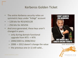 DOAG Konferenz 2016
Kerberos Golden Ticket
• The entire Kerberos security relies on
symmetric keys under “krbtgt” account
• – 128 bits for RC4/AES128
• – 256 bits for AES256
• And once generated, these keys aren’t
changed in years
– only during domain functional
upgrade from NT5 -> NT6
– 2000/2003 to 2008/2012
– 2008 -> 2012 doesn’t change the value
– the previous one (n-1) still valid…
Quelle: Benjamin Delpy
 