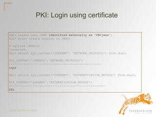 DOAG Konferenz 2016
PKI: Login using certificate
SQL> create user JANS identified externally as 'CN=jans';
SQL> grant create session to JANS;
$ sqlplus /@DB12C
Connected.
SQL> select sys_context('USERENV', 'NETWORK_PROTOCOL') from dual;
SYS_CONTEXT('USERENV','NETWORK_PROTOCOL')
---------------------------------------------------
tcps
SQL> select sys_context('USERENV', 'AUTHENTICATION_METHOD') from dual;
SYS_CONTEXT('USERENV','AUTHENTICATION_METHOD')
-----------------------------------------------------
SSL
 