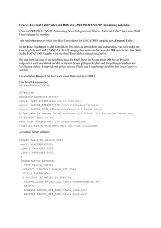 Oracle „External Table“ über mit Hilfe der „PREPROCESSOR“ Anweisung anbinden
Über die PREPROCESSOR Anweisung beim Anlegen einer Oracle „External Table“ kann eine Shell
Datei aufgerufen werden.
Als Aufrufparameter erhält die Shell Datei dabei die LOCATION Angabe der „External Table“.
In der Datei wiederum ist der Entwickler frei, alles zu entwickeln und aufzurufen, was notwendig ist.
Das Ergebnis wird auf STANDARD OUT ausgegeben und von dort von der DB verarbeitet. Pro Datei
in der LOCATION Angabe wird die Shell Datei dabei einmal aufgerufen.
Bei der Entwicklung ist zu beachten, dass die Shell Datei im Scope eines DB Server Prozess
aufgerufen wird und damit nur die in diesem Scope gültigen Rechte und Umgebungsvariablen zur
Verfügung stehen. Entsprechend genau müssen Pfade und Umgebungsvariablen bei Bedarf gesetzt
werden.
Ein einfaches Beispiel für das Lesen einer Datei auf dem HDFS:
Das Schell Kommando:
vi readHadoopTab.sh
#!/bin/sh
#Laufzeitumgebung setzen
export PATH=$PATH:/bin:/sbin/:/usr/bin
export HADOOP_LIBEXEC_DIR=/usr/lib/hadoop/libexec
export HADOOP_CONF_DIR=/etc/hadoop/conf.bigdatalite
# Übergabe Parameter Datei auslesen und Inhalt als Parameter verwerten
FILENAME=`/bin/cat $1`
#Mit hdfs Bordmitteln die Datei auswerten
/usr/lib/hadoop-hdfs/bin/hdfs dfs -cat $FILENAME
„External Table“ anlegen:
CREATE TABLE MY_HADOOP_EXT(
wert1 VARCHAR2(2000)
,wert2 VARCHAR2(2000)
,wert3 VARCHAR2(2000)
)
ORGANIZATION EXTERNAL
( TYPE ORACLE_LOADER
DEFAULT DIRECTORY HADOOP_EXT_TABS
ACCESS PARAMETERS
( RECORDS DELIMITED BY NEWLINE
PREPROCESSOR HADOOP_EXT_TABS:'readHadoopTab.sh'
SKIP 0
LOGFILE HADOOP_EXT_TABS:'data_load.log'
BADFILE HADOOP_EXT_TABS:'data_load.bad'
 