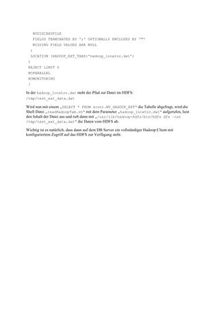 NODISCARDFILE
FIELDS TERMINATED BY ';' OPTIONALLY ENCLOSED BY '"'
MISSING FIELD VALUES ARE NULL
)
LOCATION (HADOOP_EXT_TABS:'hadoop_locator.dat')
)
REJECT LIMIT 0
NOPARALLEL
NOMONITORING
/
In der hadoop_locator.dat steht der Pfad zur Datei im HDFS:
/tmp/test_ext_data.dat
Wird nun mit einem „SELECT * FROM scott.MY_HADOOP_EXT“ die Tabelle abgefragt, wird die
Shell Datei „readHadoopTab.sh“ mit dem Parameter „hadoop_locator.dat“ aufgerufen, liest
den Inhalt der Datei aus und ruft dann mit „/usr/lib/hadoop-hdfs/bin/hdfs dfs –cat
/tmp/test_ext_data.dat“ die Daten vom HDFS ab.
Wichtig ist es natürlich, dass dann auf dem DB Server ein vollständiger Hadoop Client mit
konfiguriertem Zugriff auf das HDFS zur Verfügung steht.
 
