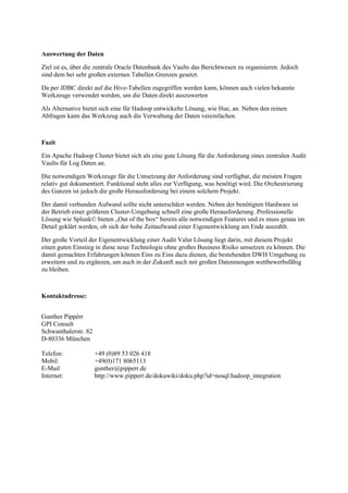 Auswertung der Daten
Ziel ist es, über die zentrale Oracle Datenbank des Vaults das Berichtwesen zu organisieren. Jedoch
sind dem bei sehr großen externen Tabellen Grenzen gesetzt.
Da per JDBC direkt auf die Hive-Tabellen zugegriffen werden kann, können auch vielen bekannte
Werkzeuge verwendet werden, um die Daten direkt auszuwerten
Als Alternative bietet sich eine für Hadoop entwickelte Lösung, wie Hue, an. Neben den reinen
Abfragen kann das Werkzeug auch die Verwaltung der Daten vereinfachen.
Fazit
Ein Apache Hadoop Cluster bietet sich als eine gute Lösung für die Anforderung eines zentralen Audit
Vaults für Log Daten an.
Die notwendigen Werkzeuge für die Umsetzung der Anforderung sind verfügbar, die meisten Fragen
relativ gut dokumentiert. Funktional steht alles zur Verfügung, was benötigt wird. Die Orchestrierung
des Ganzen ist jedoch die große Herausforderung bei einem solchem Projekt.
Der damit verbunden Aufwand sollte nicht unterschätzt werden. Neben der benötigten Hardware ist
der Betrieb einer größeren Cluster-Umgebung schnell eine große Herausforderung. Professionelle
Lösung wie Splunk© bieten „Out of the box“ bereits alle notwendigen Features und es muss genau im
Detail geklärt werden, ob sich der hohe Zeitaufwand einer Eigenentwicklung am Ende auszahlt.
Der große Vorteil der Eigenentwicklung einer Audit Valut Lösung liegt darin, mit diesem Projekt
einen guten Einstieg in diese neue Technologie ohne großes Business Risiko umsetzen zu können. Die
damit gemachten Erfahrungen können Eins zu Eins dazu dienen, die bestehenden DWH Umgebung zu
erweitern und zu ergänzen, um auch in der Zukunft auch mit großen Datenmengen wettbewerbsfähig
zu bleiben.
Kontaktadresse:
Gunther Pippèrr
GPI Consult
Schwanthalerstr. 82
D-80336 München
Telefon: +49 (0)89 53 026 418
Mobil: +49(0)171 8065113
E-Mail gunther@pipperr.de
Internet: http://www.pipperr.de/dokuwiki/doku.php?id=nosql:hadoop_integration
 