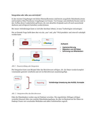 Integration oder alles neu entwickeln?
In den meisten Umgebungen mit hohen Datenaufkommen sind bereits ausgefeilte Datenbanksysteme
und komplexe Data Warehouse Umgebungen im Einsatz. Viel Energie und erhebliche Kosten sind in
den Aufbau dieser Landschaften geflossen, die zum aktuellen Zeitpunkt auch oft noch ausreichend
skalieren und erfolgreich betrieben werden können.
Bei neuen Anforderungen kann es sich aber durchaus lohnen, in neue Technologien einzusteigen.
Die zu lösende Frage heißt dann aber wie die „neu“ und „alte“ Welt produktiv und sinnvoll verknüpft
werden kann.
Abb.1 : Neuentwicklung oder Integration
Die Integration kann zum Beispiel über das Berichtwesen erfolgen, d.h. die Daten werden komplett
voneinander getrennt verarbeitet und erst im Berichtwesen zusammengefügt.
Abb. 2 : Integration über das Berichtswesen
Oder die Datenbanken werden eng mit Hadoop verwoben. Die eigentlichen Abfragen erfolgen
weiterhin klassisch über eine zentrale Datenbankumgebung, die aber im Backend auf die Daten im
Hadoop Cluster mit verschieden Methoden und adhoc Schnittstellen zugreift.
 