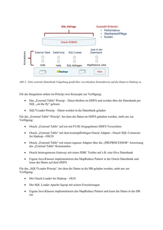Abb.3 : Eine zentrale Datenbank Umgebung greift über verschiedene Konnektoren auf die Daten in Hadoop zu
Für die Integration stehen im Prinzip zwei Konzepte zur Verfügung:
 Das „External Table“ Prinzip – Daten bleiben im HDFS und werden über die Datenbank per
SQL „on the fly“ gelesen
 SQL*Loader Prinzip – Daten werden in die Datenbank geladen
Für das „External Table“ Prinzip“, bei dem die Daten im HDFS gehalten werden, steht uns zur
Verfügung:
 Oracle „External Table“ auf ein mit FUSE freigegebenes HDFS Verzeichnis
 Oracle „External Table“ mit dem kostenpflichtigen Oracle Adapter - Oracle SQL Connector
for Hadoop - OSCH
 Oracle „External Table“ mit einem eigenen Adapter über die „PREPROCESSOR“ Anweisung
des „External Table“ Kommandos
 Oracle heterogeneous Gateway mit einen JDBC Treiber auf z.B. eine Hive Datenbank
 Eigene Java Klassen implementieren das MapReduce Pattern in der Oracle Datenbank und
lesen der Daten auf dem HDFS
Für das „SQL*Loader Prinzip“, bei dem die Daten in die DB geladen werden, steht uns zur
Verfügung:
 Der Oracle Loader for Hadoop – OLH
 Der SQL Loader Apache Sqoop mit seinen Erweiterungen
 Eigene Java Klassen implementieren das MapReduce Pattern und lesen die Daten in die DB
ein
 