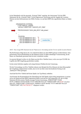 In der Datenbank wird die passende „External Table“ angelegt, der interessante Teil des DDL
Statements für die „External Table“ ist die Präprozessor Anweisung und die Angabe der Location
Dateien mit den Informationen (im XML) Format, wo auf dem HDFS die eigentlichen Daten zu finden
sind.
Abb.6 : Das erzeugt DDL Statement mit der Präprozessor Anwendung und den Verweis auf die Location Dateien
Die Performance hängt davon ab, wie schnell die Daten aus dem HDFS gelesen werden können. Eine
performante Netzwerkanbindung an das Hadoop Cluster ist dabei unbedingte Voraussetzung, da die
Daten zur Datenbank gestreamt und erst dort verarbeitet werden.
In unserem Beispiel wollen wir die Daten aus den Hive Tabellen lesen, in die zuvor per FLUME die
Logfiles der DB Umgebung geschrieben wurden.
In den ersten Schritten ergaben sich einige kleinere Problem bei der Umsetzung.
Für die Verwendung von Hive Tabellen müssen zum Beispiel die Hive Klassen mit dem Klassenpfad
der Umgebung aufgenommen werden, das ist mir nur über einen fest kodierten Eintrag in der
„hadoop.sh“ Datei gelungen.
Auch darf die Hive Tabelle darf keine Spalte von Typ Binary enthalten.
Auch konnte das Kommandotool die Darstellung der Null Spalte nicht richtig interpretieren, in meine
zuvor mit Sqoop auf das HDFS importieren Daten wird null als 'null' dargestellt, d.h. der im SQL
Statement für die externe Tabelle erzeugte Format Anweisung „TIMESTAMP" CHAR
DATE_FORMAT DATE MASK 'YYYY-MM-DD' NULLIF "TIMESTAMP"=0X'5C4E'“ (/t) muss
dann auf „TIMESTAMP" CHAR DATE_FORMAT DATE MASK 'YYYY-MM-DD' NULLIF
"TIMESTAMP"=0X'276E756C6C27'“ angepasst werden.
 