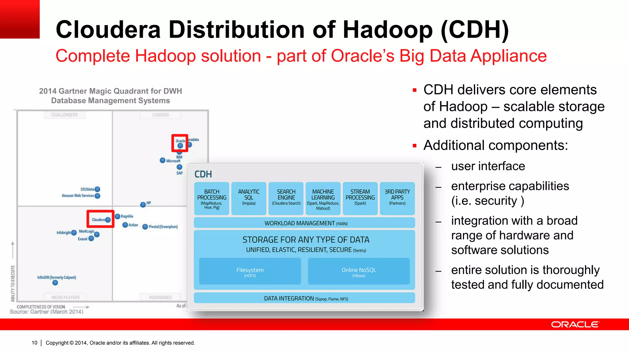 Copyright © 2014, Oracle and/or its affiliates. 10 All rights reserved. 
Cloudera Distribution of Hadoop (CDH) 
Complete Hadoop solution - part of Oracle’s Big Data Appliance 
 CDH delivers core elements 
of Hadoop – scalable storage 
and distributed computing 
 Additional components: 
– user interface 
– enterprise capabilities 
(i.e. security ) 
– integration with a broad 
range of hardware and 
software solutions 
– entire solution is thoroughly 
tested and fully documented 
2014 Gartner Magic Quadrant for DWH 
Database Management Systems 
 