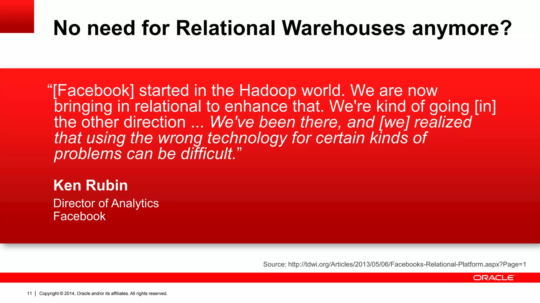 Copyright © 2014, Oracle and/or its affiliates. 11 All rights reserved. 
“[Facebook] started in the Hadoop world. We are now 
bringing in relational to enhance that. We're kind of going [in] 
the other direction ... We've been there, and [we] realized 
that using the wrong technology for certain kinds of 
problems can be difficult.” 
Ken Rubin 
Director of Analytics 
Facebook 
Source: http://tdwi.org/Articles/2013/05/06/Facebooks-Relational-Platform.aspx?Page=1 
No need for Relational Warehouses anymore? 
 
