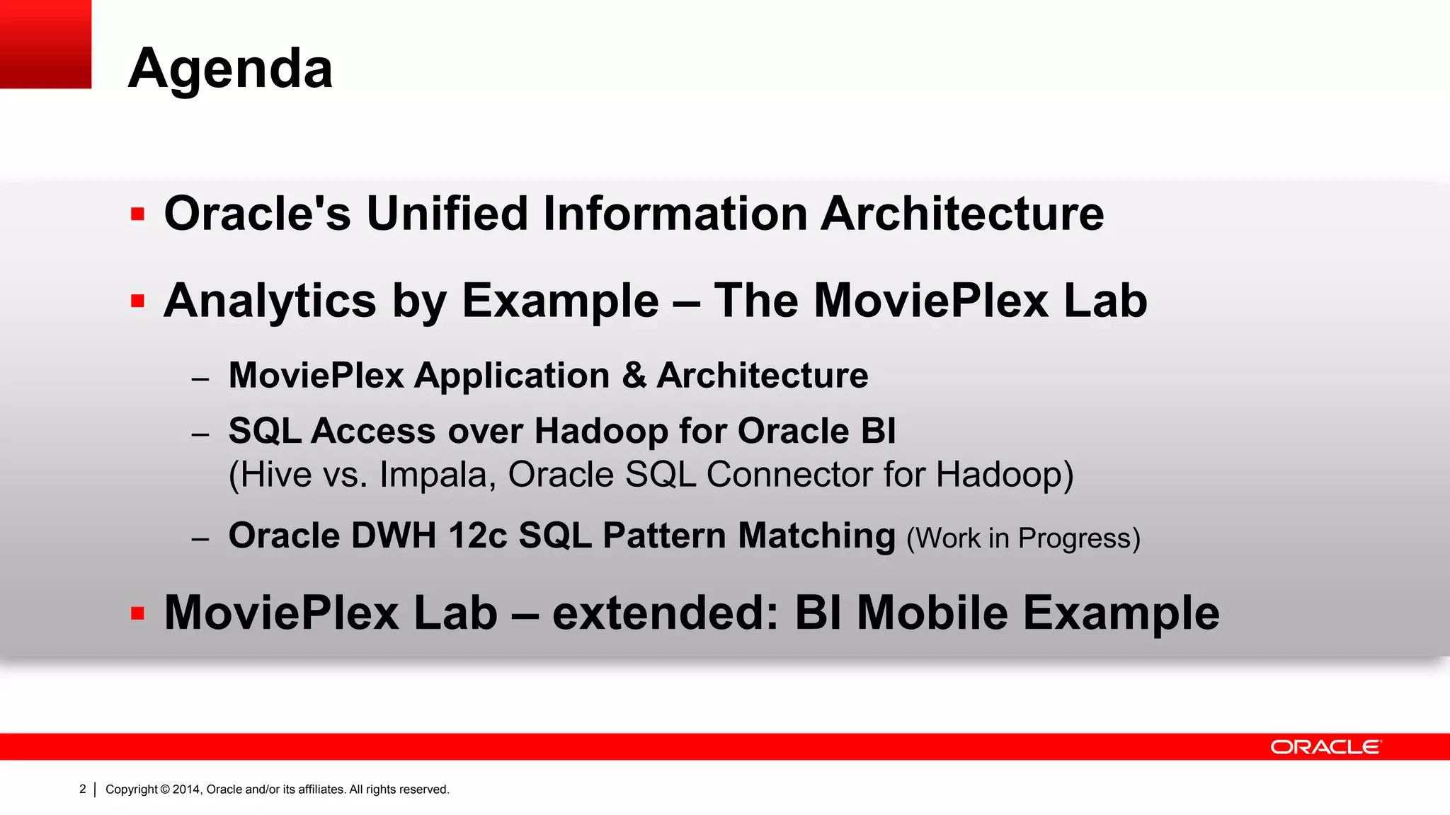 Copyright © 2014, Oracle and/or its affiliates. 2 All rights reserved. 
Agenda 
 Oracle's Unified Information Architecture 
 Analytics by Example – The MoviePlex Lab 
– MoviePlex Application & Architecture 
– SQL Access over Hadoop for Oracle BI 
(Hive vs. Impala, Oracle SQL Connector for Hadoop) 
– Oracle DWH 12c SQL Pattern Matching (Work in Progress) 
 MoviePlex Lab – extended: BI Mobile Example 
 