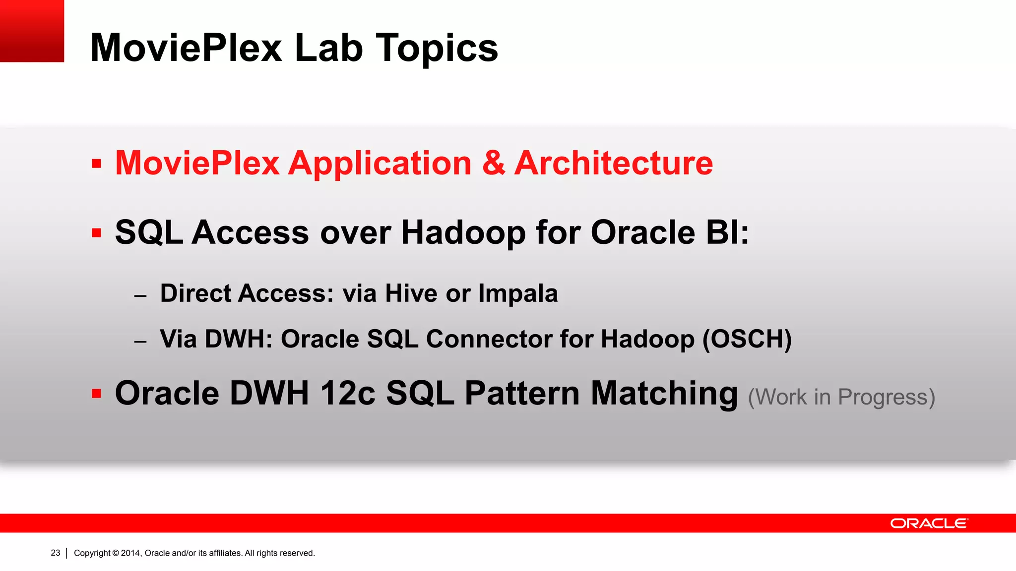 Copyright © 2014, Oracle and/or its affiliates. 23 All rights reserved. 
MoviePlex Lab Topics 
 MoviePlex Application & Architecture 
 SQL Access over Hadoop for Oracle BI: 
– Direct Access: via Hive or Impala 
– Via DWH: Oracle SQL Connector for Hadoop (OSCH) 
 Oracle DWH 12c SQL Pattern Matching (Work in Progress) 
 