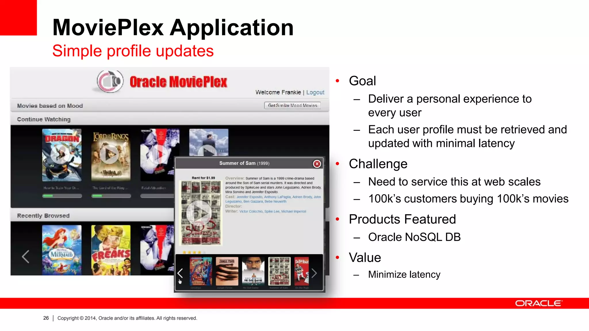 26 
Copyright © 2014, Oracle and/or its affiliates. All rights reserved. 
MoviePlex Application Simple profile updates 
•Goal 
–Deliver a personal experience to every user 
–Each user profile must be retrieved and updated with minimal latency 
•Challenge 
–Need to service this at web scales 
–100k’s customers buying 100k’s movies 
•Products Featured 
–Oracle NoSQL DB 
•Value 
–Minimize latency  