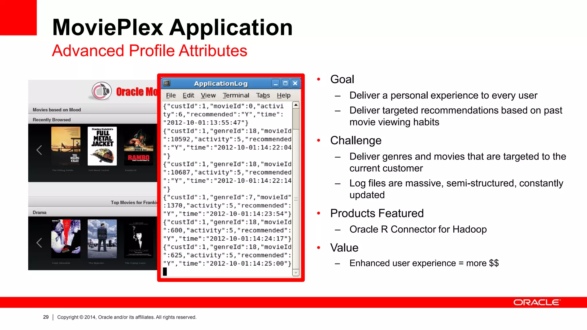 29 
Copyright © 2014, Oracle and/or its affiliates. All rights reserved. 
MoviePlex Application Advanced Profile Attributes 
•Goal 
–Deliver a personal experience to every user 
–Deliver targeted recommendations based on past movie viewing habits 
•Challenge 
–Deliver genres and movies that are targeted to the current customer 
–Log files are massive, semi-structured, constantly updated 
•Products Featured 
–Oracle R Connector for Hadoop 
•Value 
–Enhanced user experience = more $$  