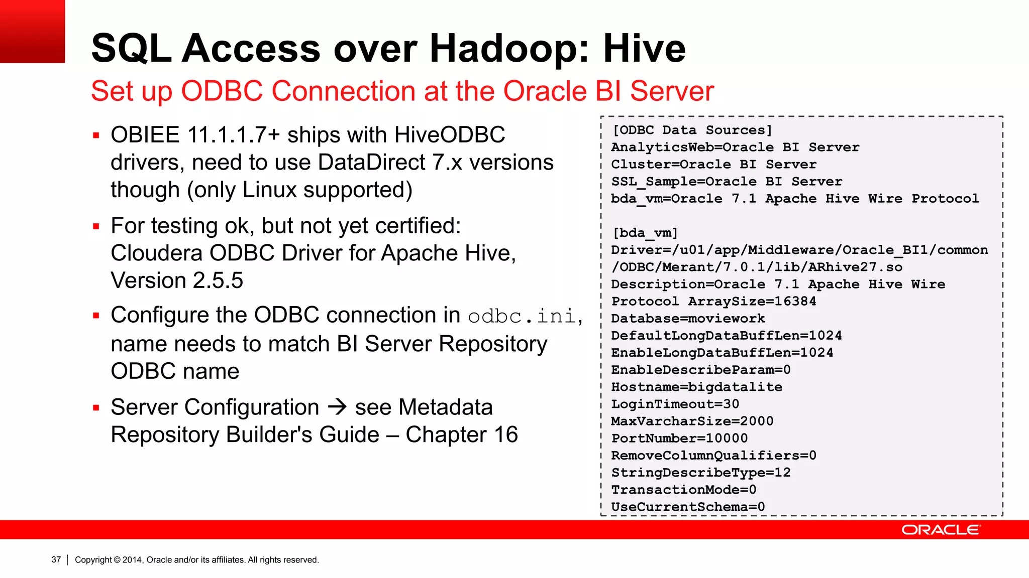 Copyright © 2014, Oracle and/or its affiliates. 37 All rights reserved. 
SQL Access over Hadoop: Hive 
Set up ODBC Connection at the Oracle BI Server 
 OBIEE 11.1.1.7+ ships with HiveODBC 
drivers, need to use DataDirect 7.x versions 
though (only Linux supported) 
 For testing ok, but not yet certified: 
Cloudera ODBC Driver for Apache Hive, 
Version 2.5.5 
 Configure the ODBC connection in odbc.ini, 
name needs to match BI Server Repository 
ODBC name 
 Server Configuration  see Metadata 
Repository Builder's Guide – Chapter 16 
[ODBC Data Sources] 
AnalyticsWeb=Oracle BI Server 
Cluster=Oracle BI Server 
SSL_Sample=Oracle BI Server 
bda_vm=Oracle 7.1 Apache Hive Wire Protocol 
[bda_vm] 
Driver=/u01/app/Middleware/Oracle_BI1/common 
/ODBC/Merant/7.0.1/lib/ARhive27.so 
Description=Oracle 7.1 Apache Hive Wire 
Protocol ArraySize=16384 
Database=moviework 
DefaultLongDataBuffLen=1024 
EnableLongDataBuffLen=1024 
EnableDescribeParam=0 
Hostname=bigdatalite 
LoginTimeout=30 
MaxVarcharSize=2000 
PortNumber=10000 
RemoveColumnQualifiers=0 
StringDescribeType=12 
TransactionMode=0 
UseCurrentSchema=0 
 