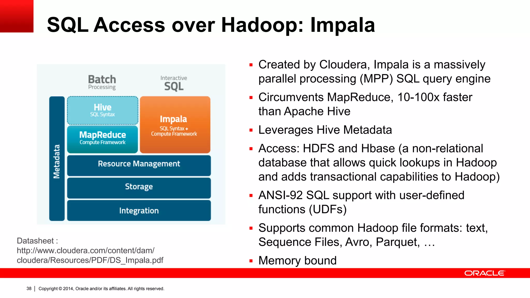 Copyright © 2014, Oracle and/or its affiliates. 38 All rights reserved. 
SQL Access over Hadoop: Impala 
Datasheet : 
http://www.cloudera.com/content/dam/ 
cloudera/Resources/PDF/DS_Impala.pdf 
 Created by Cloudera, Impala is a massively 
parallel processing (MPP) SQL query engine 
 Circumvents MapReduce, 10-100x faster 
than Apache Hive 
 Leverages Hive Metadata 
 Access: HDFS and Hbase (a non-relational 
database that allows quick lookups in Hadoop 
and adds transactional capabilities to Hadoop) 
 ANSI-92 SQL support with user-defined 
functions (UDFs) 
 Supports common Hadoop file formats: text, 
Sequence Files, Avro, Parquet, … 
 Memory bound 
 