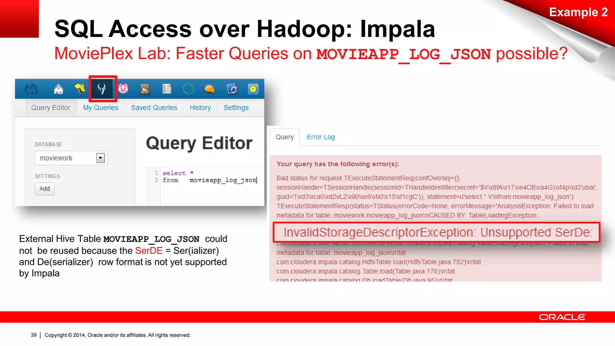 Copyright © 2014, Oracle and/or its affiliates. 39 All rights reserved. 
SQL Access over Hadoop: Impala 
Example 2 
MoviePlex Lab: Faster Queries on MOVIEAPP_LOG_JSON possible? 
External Hive Table MOVIEAPP_LOG_JSON could 
not be reused because the SerDE = Ser(ializer) 
and De(serializer) row format is not yet supported 
by Impala 
 