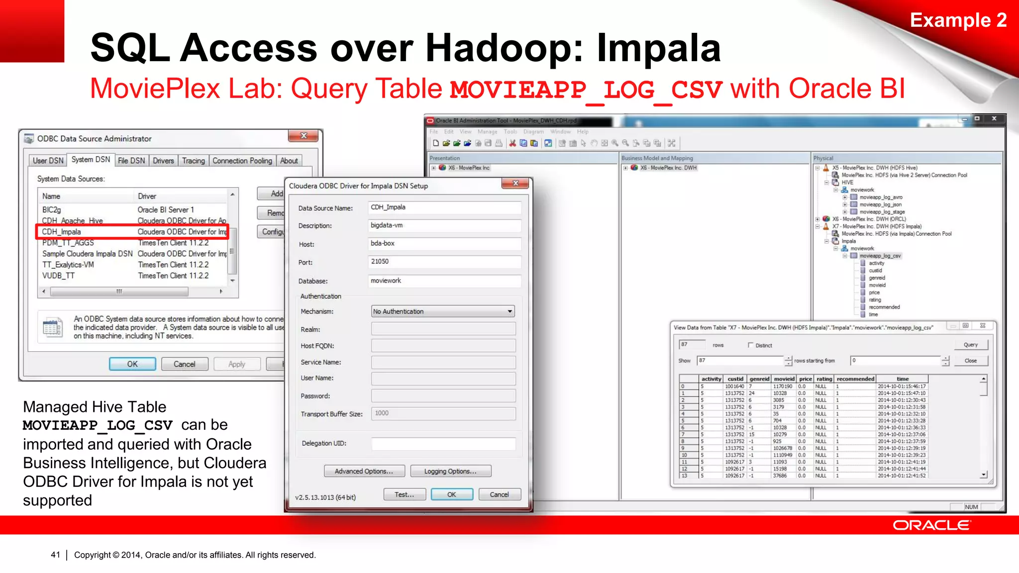 Copyright © 2014, Oracle and/or its affiliates. 41 All rights reserved. 
SQL Access over Hadoop: Impala 
Example 2 
MoviePlex Lab: Query Table MOVIEAPP_LOG_CSV with Oracle BI 
Managed Hive Table 
MOVIEAPP_LOG_CSV can be 
imported and queried with Oracle 
Business Intelligence, but Cloudera 
ODBC Driver for Impala is not yet 
supported 
 