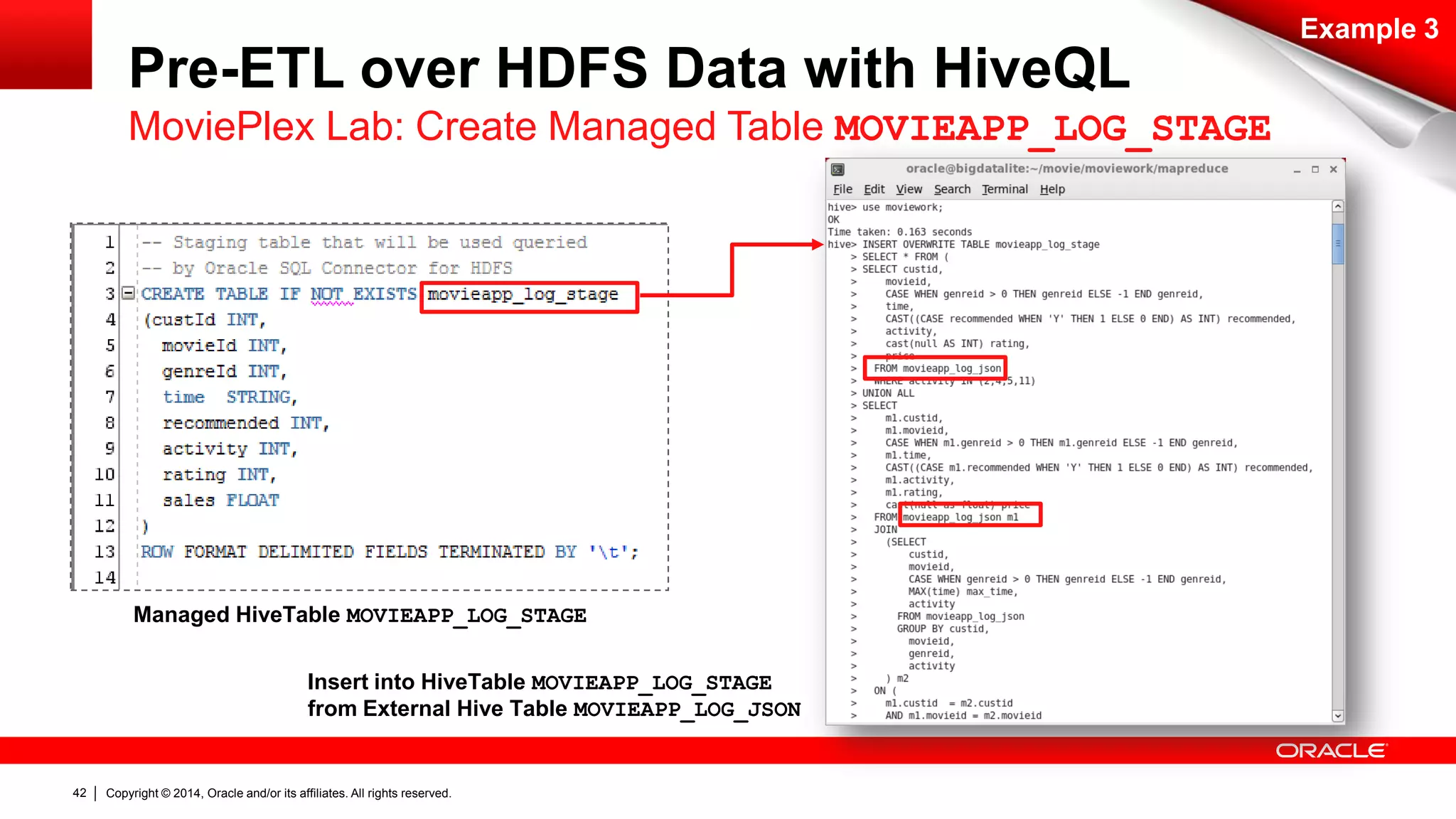 Copyright © 2014, Oracle and/or its affiliates. 42 All rights reserved. 
Example 3 
Pre-ETL over HDFS Data with HiveQL 
MoviePlex Lab: Create Managed Table MOVIEAPP_LOG_STAGE 
Managed HiveTable MOVIEAPP_LOG_STAGE 
Insert into HiveTable MOVIEAPP_LOG_STAGE 
from External Hive Table MOVIEAPP_LOG_JSON 
 