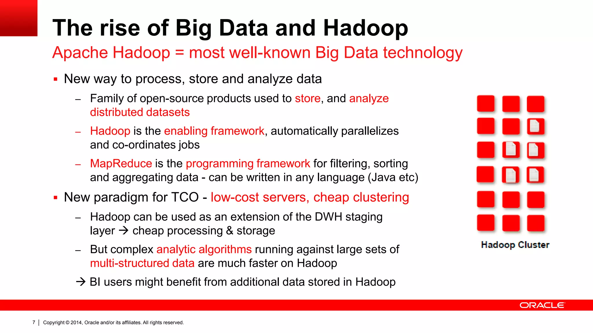 Copyright © 2014, Oracle and/or its affiliates. 7 All rights reserved. 
The rise of Big Data and Hadoop 
 New way to process, store and analyze data 
– Family of open-source products used to store, and analyze 
distributed datasets 
– Hadoop is the enabling framework, automatically parallelizes 
and co-ordinates jobs 
– MapReduce is the programming framework for filtering, sorting 
and aggregating data - can be written in any language (Java etc) 
 New paradigm for TCO - low-cost servers, cheap clustering 
– Hadoop can be used as an extension of the DWH staging 
layer  cheap processing & storage 
– But complex analytic algorithms running against large sets of 
multi-structured data are much faster on Hadoop 
 BI users might benefit from additional data stored in Hadoop 
Apache Hadoop = most well-known Big Data technology 
 
