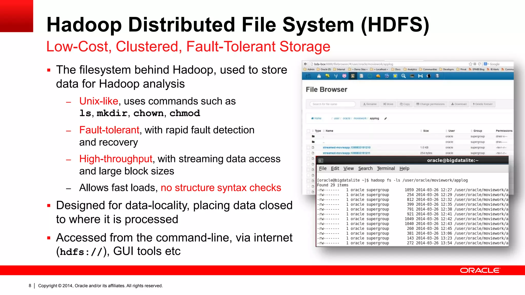 Copyright © 2014, Oracle and/or its affiliates. 8 All rights reserved. 
Hadoop Distributed File System (HDFS) 
Low-Cost, Clustered, Fault-Tolerant Storage 
 The filesystem behind Hadoop, used to store 
data for Hadoop analysis 
– Unix-like, uses commands such as 
ls, mkdir, chown, chmod 
– Fault-tolerant, with rapid fault detection 
and recovery 
– High-throughput, with streaming data access 
and large block sizes 
– Allows fast loads, no structure syntax checks 
 Designed for data-locality, placing data closed 
to where it is processed 
 Accessed from the command-line, via internet 
(hdfs://), GUI tools etc 
 