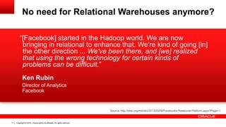 Copyright © 2014, Oracle and/or its affiliates. 11 All rights reserved. 
“[Facebook] started in the Hadoop world. We are now 
bringing in relational to enhance that. We're kind of going [in] 
the other direction ... We've been there, and [we] realized 
that using the wrong technology for certain kinds of 
problems can be difficult.” 
Ken Rubin 
Director of Analytics 
Facebook 
Source: http://tdwi.org/Articles/2013/05/06/Facebooks-Relational-Platform.aspx?Page=1 
No need for Relational Warehouses anymore? 
 