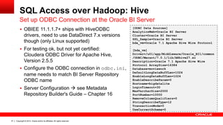 Copyright © 2014, Oracle and/or its affiliates. 37 All rights reserved. 
SQL Access over Hadoop: Hive 
Set up ODBC Connection at the Oracle BI Server 
 OBIEE 11.1.1.7+ ships with HiveODBC 
drivers, need to use DataDirect 7.x versions 
though (only Linux supported) 
 For testing ok, but not yet certified: 
Cloudera ODBC Driver for Apache Hive, 
Version 2.5.5 
 Configure the ODBC connection in odbc.ini, 
name needs to match BI Server Repository 
ODBC name 
 Server Configuration  see Metadata 
Repository Builder's Guide – Chapter 16 
[ODBC Data Sources] 
AnalyticsWeb=Oracle BI Server 
Cluster=Oracle BI Server 
SSL_Sample=Oracle BI Server 
bda_vm=Oracle 7.1 Apache Hive Wire Protocol 
[bda_vm] 
Driver=/u01/app/Middleware/Oracle_BI1/common 
/ODBC/Merant/7.0.1/lib/ARhive27.so 
Description=Oracle 7.1 Apache Hive Wire 
Protocol ArraySize=16384 
Database=moviework 
DefaultLongDataBuffLen=1024 
EnableLongDataBuffLen=1024 
EnableDescribeParam=0 
Hostname=bigdatalite 
LoginTimeout=30 
MaxVarcharSize=2000 
PortNumber=10000 
RemoveColumnQualifiers=0 
StringDescribeType=12 
TransactionMode=0 
UseCurrentSchema=0 
 