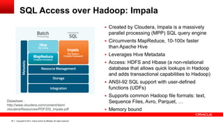 Copyright © 2014, Oracle and/or its affiliates. 38 All rights reserved. 
SQL Access over Hadoop: Impala 
Datasheet : 
http://www.cloudera.com/content/dam/ 
cloudera/Resources/PDF/DS_Impala.pdf 
 Created by Cloudera, Impala is a massively 
parallel processing (MPP) SQL query engine 
 Circumvents MapReduce, 10-100x faster 
than Apache Hive 
 Leverages Hive Metadata 
 Access: HDFS and Hbase (a non-relational 
database that allows quick lookups in Hadoop 
and adds transactional capabilities to Hadoop) 
 ANSI-92 SQL support with user-defined 
functions (UDFs) 
 Supports common Hadoop file formats: text, 
Sequence Files, Avro, Parquet, … 
 Memory bound 
 