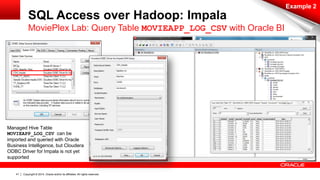 Copyright © 2014, Oracle and/or its affiliates. 41 All rights reserved. 
SQL Access over Hadoop: Impala 
Example 2 
MoviePlex Lab: Query Table MOVIEAPP_LOG_CSV with Oracle BI 
Managed Hive Table 
MOVIEAPP_LOG_CSV can be 
imported and queried with Oracle 
Business Intelligence, but Cloudera 
ODBC Driver for Impala is not yet 
supported 
 