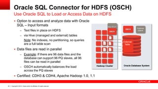 Copyright © 2014, Oracle and/or its affiliates. 44 All rights reserved. 
Oracle SQL Connector for HDFS (OSCH) 
Use Oracle SQL to Load or Access Data on HDFS 
 Option to access and analyze data with Oracle 
SQL – Input formats 
– Text files in place on HDFS 
– via Hive (managed and external) tables 
Note: No indexes, no partitioning, so queries 
are a full table scan 
 Data files are read in parallel 
– Example: If there are 96 data files and the 
database can support 96 PQ slaves, all 96 
files can be read in parallel 
– OSCH automatically balances the load 
across the PQ slaves 
 Certified: CDH3 & CDH4, Apache Hadoop 1.0, 1.1 
 