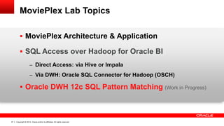 Copyright © 2014, Oracle and/or its affiliates. 47 All rights reserved. 
MoviePlex Lab Topics 
 MoviePlex Architecture & Application 
 SQL Access over Hadoop for Oracle BI 
– Direct Access: via Hive or Impala 
– Via DWH: Oracle SQL Connector for Hadoop (OSCH) 
 Oracle DWH 12c SQL Pattern Matching (Work in Progress) 
 