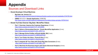 Copyright © 2014, Oracle and/or its affiliates. 62 All rights reserved. 
Appendix 
 Oracle Developer Virtual Machines 
– Big Data Lite, Version 2.5 
http://www.oracle.com/technetwork/database/bigdata-appliance/oracle-bigdatalite-2104726.html 
– OBIEE 11.1.1.7.1 - Sample Application (V309 R2) 
http://www.oracle.com/technetwork/middleware/bi-foundation/obiee-samples-167534.html 
 Oracle YouTube Channel: Big Data / MoviePlex Videos 
– Part 1. Overview: Improve the Customer Experience (10 min) 
https://www.youtube.com/watch?v=P_hbTw5Gtfc 
– Part 2. Deliver a Personalized Service - Oracle MoviePlex Application (5 min) 
https://www.youtube.com/watch?v=Qh_zON11-rg 
– Part 3. Manage Online Profiles w/Oracle NoSQL DB (5 min) 
https://www.youtube.com/watch?v=zB8X4qDPZuQ 
– Part 4. Turn Clicks into Value - Flume & Hive (5 min) 
https://www.youtube.com/watch?v=IwrjJUoUwXY 
– Part 5. Integrate All Your Data with Oracle Big Data Connectors (8 min) 
https://www.youtube.com/watch?v=y61vpB4_wT4 
– Part 6. Maximize the Business Impact with Oracle Advanced Analytics (8 min) 
https://www.youtube.com/watch?v=5tYuZY6dyA8 
Sources and Download Links 
