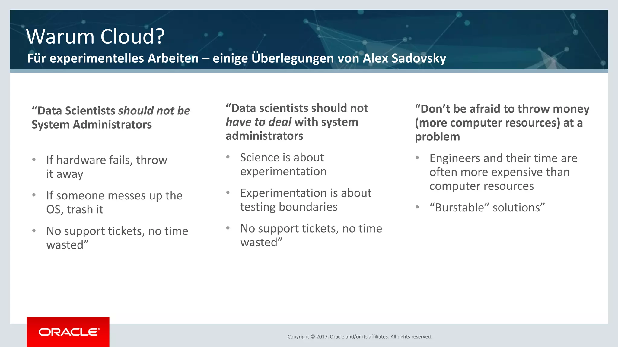 Copyright © 2017, Oracle and/or its affiliates. All rights reserved.Copyright © 2017, Oracle and/or its affiliates. All rights reserved.
“Data Scientists should not be
System Administrators
• If hardware fails, throw
it away
• If someone messes up the
OS, trash it
• No support tickets, no time
wasted”
“Data scientists should not
have to deal with system
administrators
• Science is about
experimentation
• Experimentation is about
testing boundaries
• No support tickets, no time
wasted”
“Don’t be afraid to throw money
(more computer resources) at a
problem
• Engineers and their time are
often more expensive than
computer resources
• “Burstable” solutions”
Warum Cloud?
Für experimentelles Arbeiten – einige Überlegungen von Alex Sadovsky
 