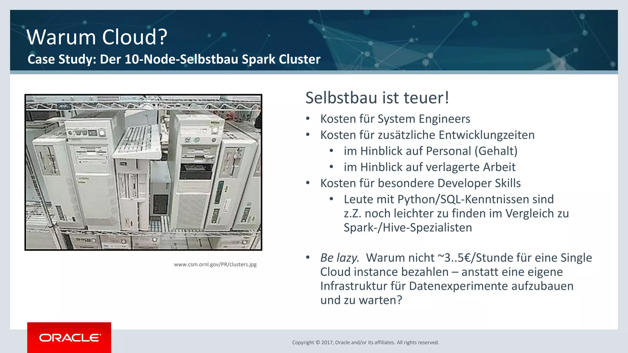 Copyright © 2017, Oracle and/or its affiliates. All rights reserved.Copyright © 2017, Oracle and/or its affiliates. All rights reserved.
www.csm.ornl.gov/PR/clusters.jpg
Selbstbau ist teuer!
• Kosten für System Engineers
• Kosten für zusätzliche Entwicklungzeiten
• im Hinblick auf Personal (Gehalt)
• im Hinblick auf verlagerte Arbeit
• Kosten für besondere Developer Skills
• Leute mit Python/SQL-Kenntnissen sind
z.Z. noch leichter zu finden im Vergleich zu
Spark-/Hive-Spezialisten
• Be lazy. Warum nicht ~3..5€/Stunde für eine Single
Cloud instance bezahlen – anstatt eine eigene
Infrastruktur für Datenexperimente aufzubauen
und zu warten?
Warum Cloud?
Case Study: Der 10-Node-Selbstbau Spark Cluster
 