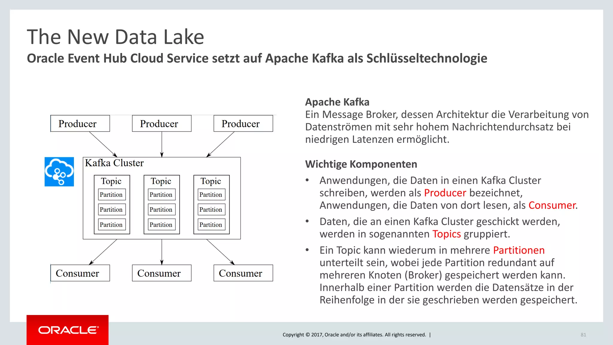 Copyright © 2017, Oracle and/or its affiliates. All rights reserved. | 81
Oracle Event Hub Cloud Service setzt auf Apache Kafka als Schlüsseltechnologie
The New Data Lake
Apache Kafka
Ein Message Broker, dessen Architektur die Verarbeitung von
Datenströmen mit sehr hohem Nachrichtendurchsatz bei
niedrigen Latenzen ermöglicht.
Wichtige Komponenten
• Anwendungen, die Daten in einen Kafka Cluster
schreiben, werden als Producer bezeichnet,
Anwendungen, die Daten von dort lesen, als Consumer.
• Daten, die an einen Kafka Cluster geschickt werden,
werden in sogenannten Topics gruppiert.
• Ein Topic kann wiederum in mehrere Partitionen
unterteilt sein, wobei jede Partition redundant auf
mehreren Knoten (Broker) gespeichert werden kann.
Innerhalb einer Partition werden die Datensätze in der
Reihenfolge in der sie geschrieben werden gespeichert.
 