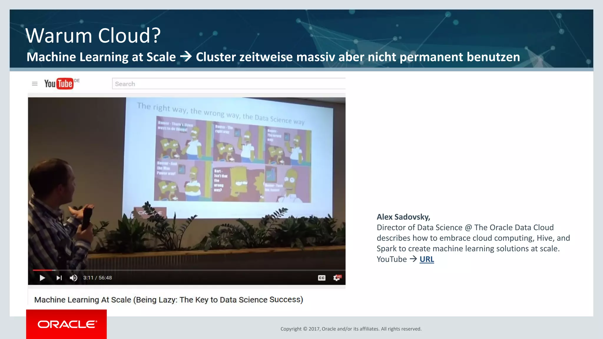 Copyright © 2017, Oracle and/or its affiliates. All rights reserved.Copyright © 2017, Oracle and/or its affiliates. All rights reserved.
Alex Sadovsky,
Director of Data Science @ The Oracle Data Cloud
describes how to embrace cloud computing, Hive, and
Spark to create machine learning solutions at scale.
YouTube  URL
Warum Cloud?
Machine Learning at Scale  Cluster zeitweise massiv aber nicht permanent benutzen
 