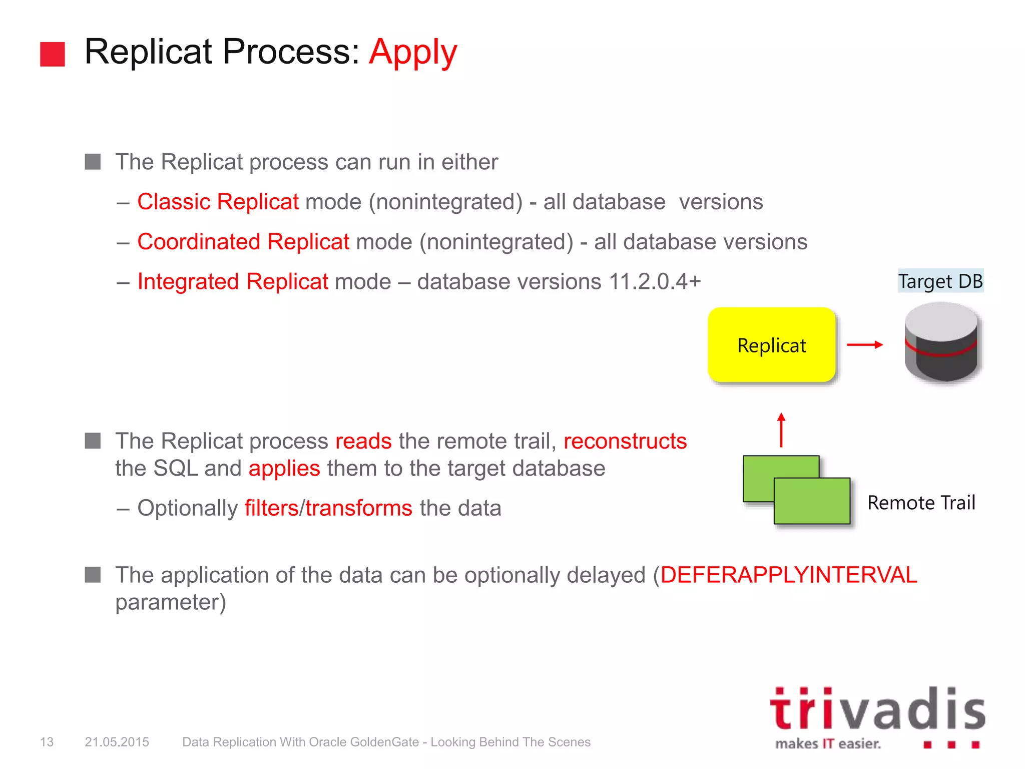 Replicat Process: Apply
The Replicat process can run in either
– Classic Replicat mode (nonintegrated) - all database versions
– Coordinated Replicat mode (nonintegrated) - all database versions
– Integrated Replicat mode – database versions 11.2.0.4+
The Replicat process reads the remote trail, reconstructs
the SQL and applies them to the target database
– Optionally filters/transforms the data
The application of the data can be optionally delayed (DEFERAPPLYINTERVAL
parameter)
13 21.05.2015 Data Replication With Oracle GoldenGate - Looking Behind The Scenes
Target DB
Replicat
Remote Trail
 