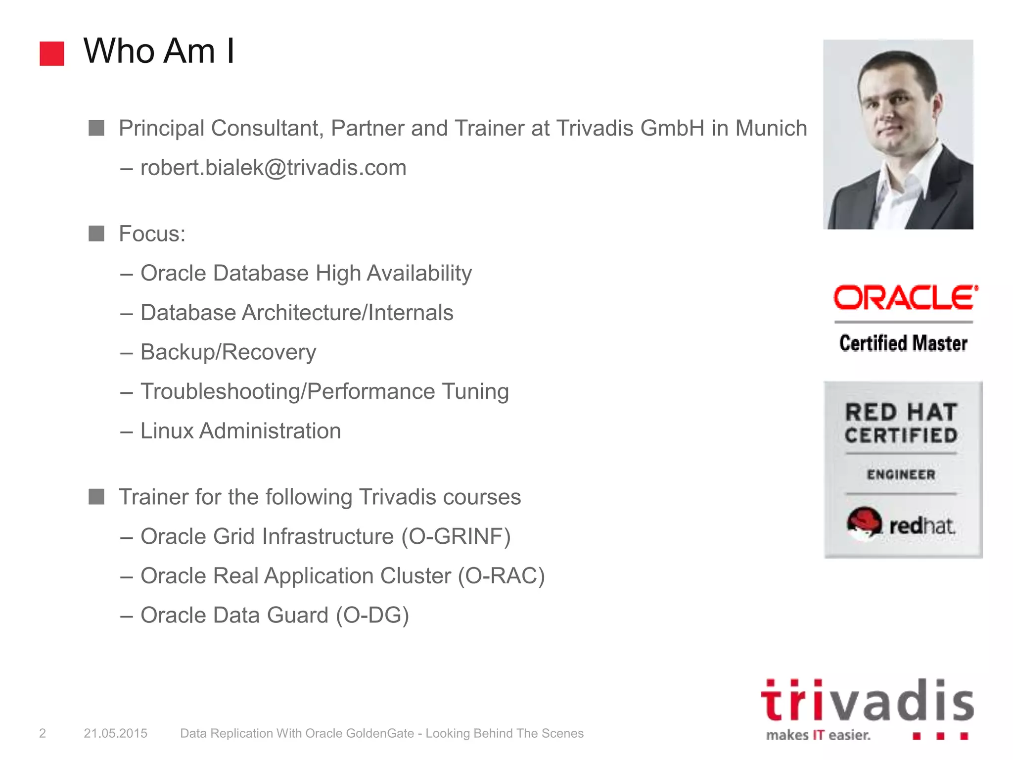 Who Am I
Principal Consultant, Partner and Trainer at Trivadis GmbH in Munich
– robert.bialek@trivadis.com
Focus:
– Oracle Database High Availability
– Database Architecture/Internals
– Backup/Recovery
– Troubleshooting/Performance Tuning
– Linux Administration
Trainer for the following Trivadis courses
– Oracle Grid Infrastructure (O-GRINF)
– Oracle Real Application Cluster (O-RAC)
– Oracle Data Guard (O-DG)
2 21.05.2015 Data Replication With Oracle GoldenGate - Looking Behind The Scenes
 