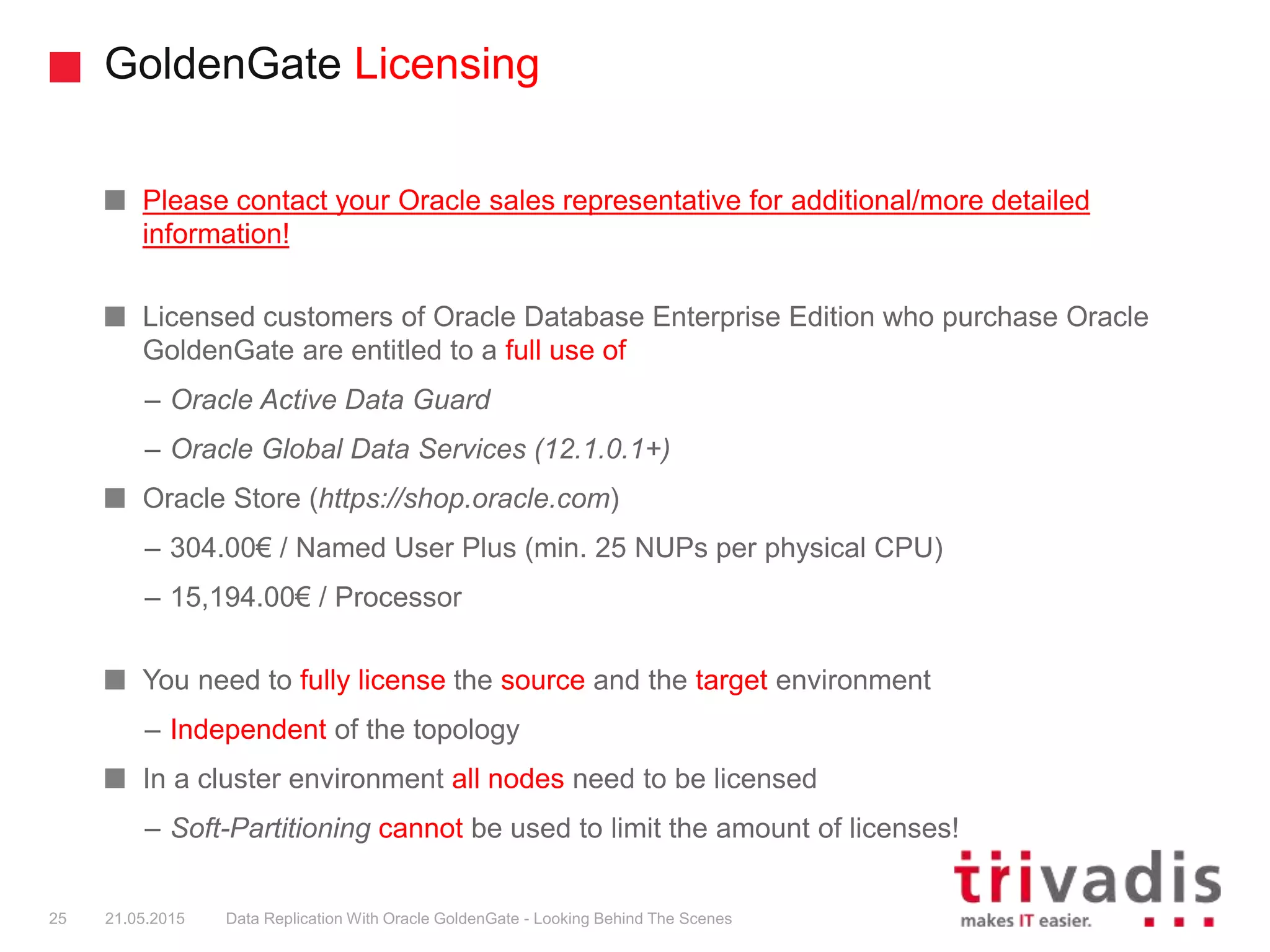 GoldenGate Licensing
Please contact your Oracle sales representative for additional/more detailed
information!
Licensed customers of Oracle Database Enterprise Edition who purchase Oracle
GoldenGate are entitled to a full use of
– Oracle Active Data Guard
– Oracle Global Data Services (12.1.0.1+)
Oracle Store (https://shop.oracle.com)
– 304.00€ / Named User Plus (min. 25 NUPs per physical CPU)
– 15,194.00€ / Processor
You need to fully license the source and the target environment
– Independent of the topology
In a cluster environment all nodes need to be licensed
– Soft-Partitioning cannot be used to limit the amount of licenses!
25 21.05.2015 Data Replication With Oracle GoldenGate - Looking Behind The Scenes
 