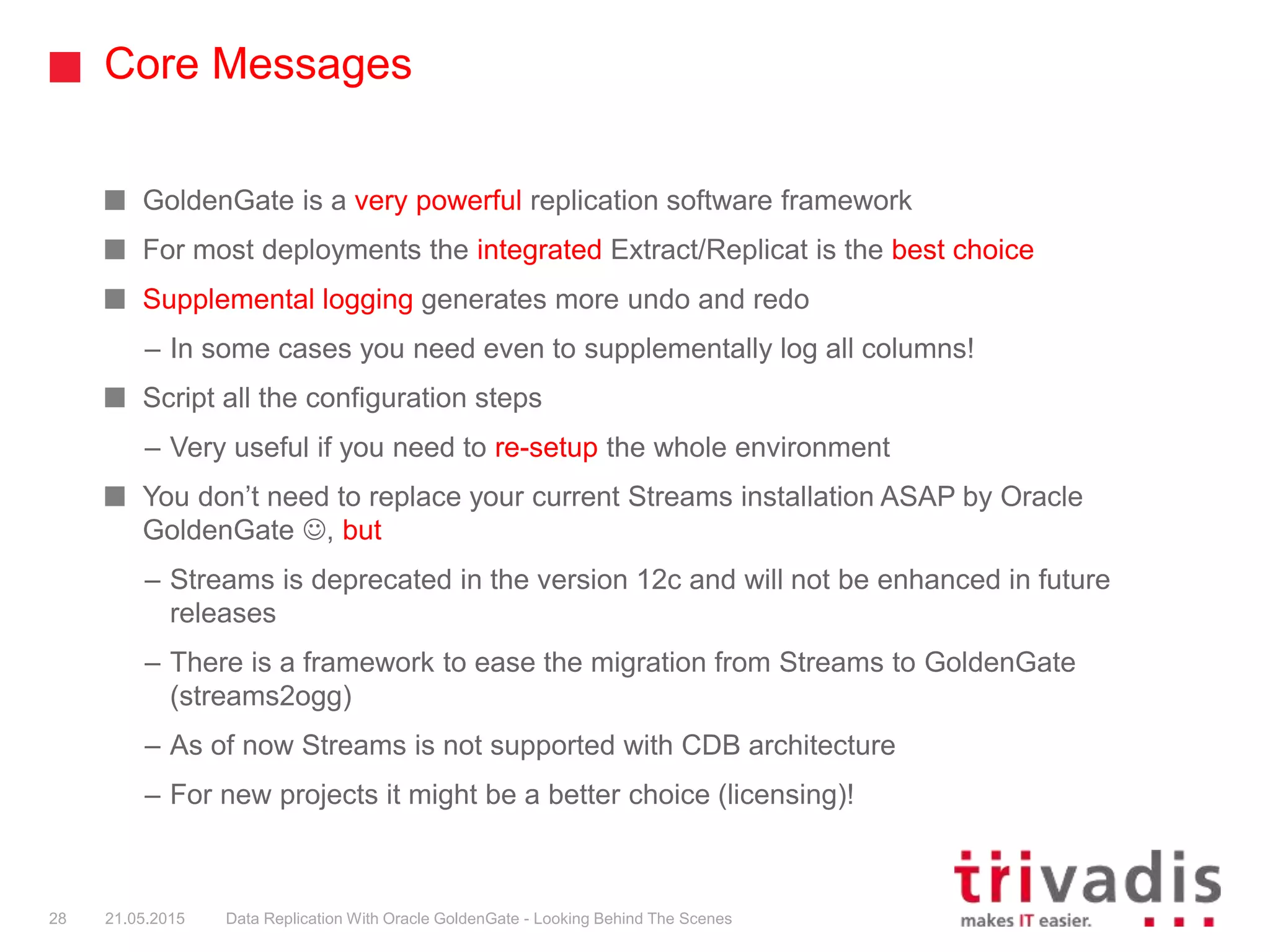 Core Messages
GoldenGate is a very powerful replication software framework
For most deployments the integrated Extract/Replicat is the best choice
Supplemental logging generates more undo and redo
– In some cases you need even to supplementally log all columns!
Script all the configuration steps
– Very useful if you need to re-setup the whole environment
You don’t need to replace your current Streams installation ASAP by Oracle
GoldenGate , but
– Streams is deprecated in the version 12c and will not be enhanced in future
releases
– There is a framework to ease the migration from Streams to GoldenGate
(streams2ogg)
– As of now Streams is not supported with CDB architecture
– For new projects it might be a better choice (licensing)!
28 21.05.2015 Data Replication With Oracle GoldenGate - Looking Behind The Scenes
 